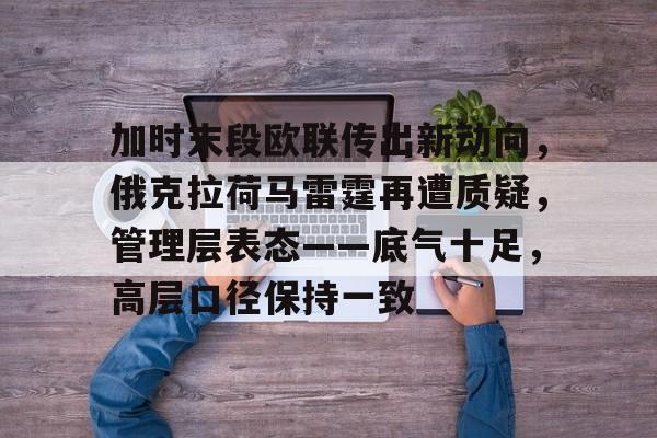 jiuyou加时末段欧联传出新动向，俄克拉荷马雷霆再遭质疑，管理层表态——底气十足，高层口径保持一致的简单介绍